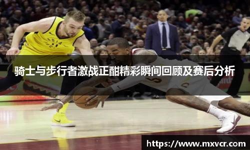 骑士与步行者激战正酣精彩瞬间回顾及赛后分析